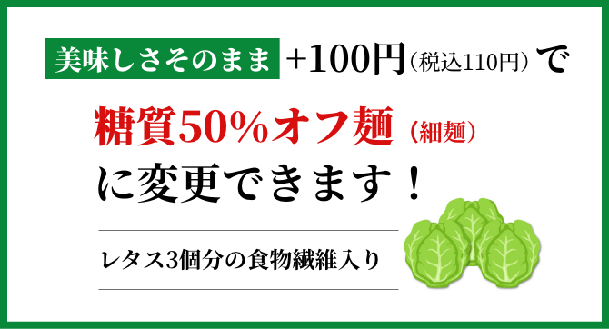 美味しさそのまま+100円で糖質50%カット麺(細麵)に変更できます!